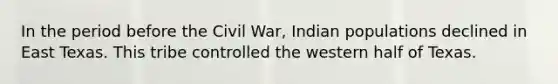 In the period before the Civil War, Indian populations declined in East Texas. This tribe controlled the western half of Texas.