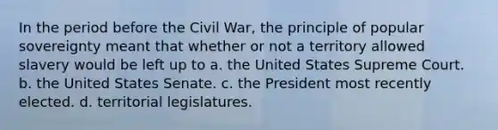 In the period before the Civil War, the principle of popular sovereignty meant that whether or not a territory allowed slavery would be left up to a. the United States Supreme Court. b. the United States Senate. c. the President most recently elected. d. territorial legislatures.