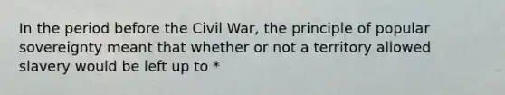 In the period before the Civil War, the principle of popular sovereignty meant that whether or not a territory allowed slavery would be left up to *