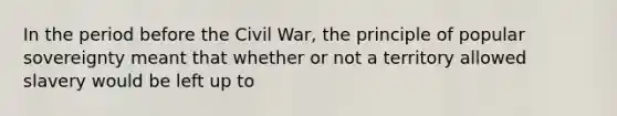 In the period before the Civil War, the principle of popular sovereignty meant that whether or not a territory allowed slavery would be left up to