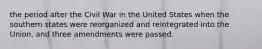 the period after the Civil War in the United States when the southern states were reorganized and reintegrated into the Union, and three amendments were passed.