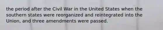 the period after the Civil War in the United States when the southern states were reorganized and reintegrated into the Union, and three amendments were passed.