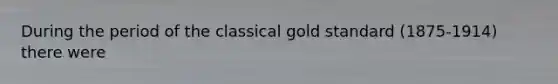 During the period of the classical gold standard (1875-1914) there were