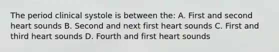 The period clinical systole is between the: A. First and second heart sounds B. Second and next first heart sounds C. First and third heart sounds D. Fourth and first heart sounds