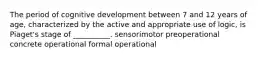 The period of cognitive development between 7 and 12 years of age, characterized by the active and appropriate use of logic, is Piaget's stage of __________. sensorimotor preoperational concrete operational formal operational