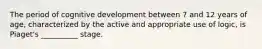 The period of cognitive development between 7 and 12 years of age, characterized by the active and appropriate use of logic, is Piaget's __________ stage.