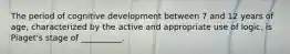 The period of cognitive development between 7 and 12 years of age, characterized by the active and appropriate use of logic, is Piaget's stage of __________.