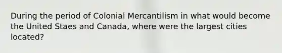 During the period of Colonial Mercantilism in what would become the United Staes and Canada, where were the largest cities located?