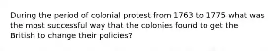 During the period of colonial protest from 1763 to 1775 what was the most successful way that the colonies found to get the British to change their policies?