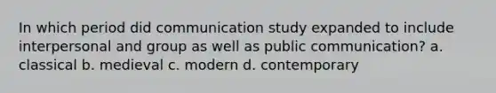 In which period did communication study expanded to include interpersonal and group as well as public communication? a. classical b. medieval c. modern d. contemporary