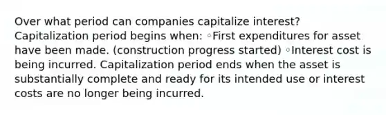 Over what period can companies capitalize interest? Capitalization period begins when: ◦First expenditures for asset have been made. (construction progress started) ◦Interest cost is being incurred. Capitalization period ends when the asset is substantially complete and ready for its intended use or interest costs are no longer being incurred.