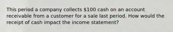 This period a company collects 100 cash on an account receivable from a customer for a sale last period. How would the receipt of cash impact the income statement?