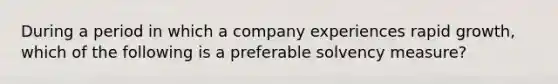 During a period in which a company experiences rapid growth, which of the following is a preferable solvency measure?