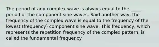 The period of any complex wave is always equal to the _____ period of the component sine waves. Said another way, the frequency of the complex wave is equal to the frequency of the lowest (frequency) component sine wave. This frequency, which represents the repetition frequency of the complex pattern, is called the fundamental frequency