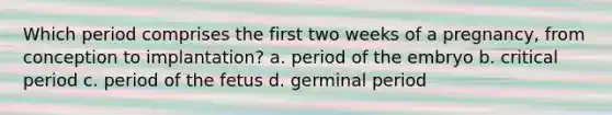 Which period comprises the first two weeks of a pregnancy, from conception to implantation? a. period of the embryo b. critical period c. period of the fetus d. germinal period