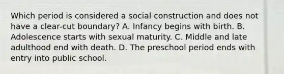 Which period is considered a social construction and does not have a clear-cut boundary? A. Infancy begins with birth. B. Adolescence starts with sexual maturity. C. Middle and late adulthood end with death. D. The preschool period ends with entry into public school.