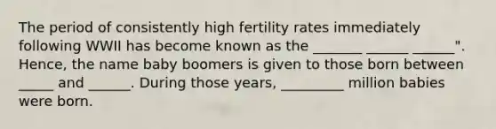 The period of consistently high fertility rates immediately following WWII has become known as the _______ ______ ______". Hence, the name baby boomers is given to those born between _____ and ______. During those years, _________ million babies were born.