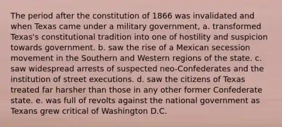 The period after the constitution of 1866 was invalidated and when Texas came under a military government, a. transformed Texas's constitutional tradition into one of hostility and suspicion towards government. b. saw the rise of a Mexican secession movement in the Southern and Western regions of the state. c. saw widespread arrests of suspected neo-Confederates and the institution of street executions. d. saw the citizens of Texas treated far harsher than those in any other former Confederate state. e. was full of revolts against the national government as Texans grew critical of Washington D.C.