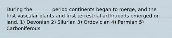 During the _______ period continents began to merge, and the first vascular plants and first terrestrial arthropods emerged on land. 1) Devonian 2) Silurian 3) Ordovician 4) Permian 5) Carboniferous