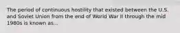 The period of continuous hostility that existed between the U.S. and Soviet Union from the end of World War II through the mid 1980s is known as...