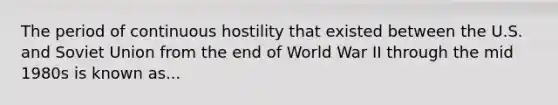 The period of continuous hostility that existed between the U.S. and Soviet Union from the end of World War II through the mid 1980s is known as...