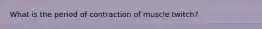 What is the period of contraction of muscle twitch?