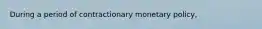 During a period of contractionary monetary​ policy,