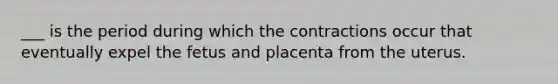 ___ is the period during which the contractions occur that eventually expel the fetus and placenta from the uterus.