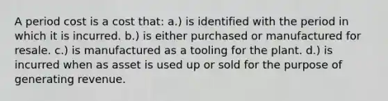 A period cost is a cost that: a.) is identified with the period in which it is incurred. b.) is either purchased or manufactured for resale. c.) is manufactured as a tooling for the plant. d.) is incurred when as asset is used up or sold for the purpose of generating revenue.