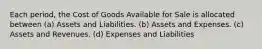 Each period, the Cost of Goods Available for Sale is allocated between (a) Assets and Liabilities. (b) Assets and Expenses. (c) Assets and Revenues. (d) Expenses and Liabilities