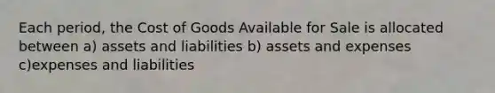 Each period, the Cost of Goods Available for Sale is allocated between a) assets and liabilities b) assets and expenses c)expenses and liabilities