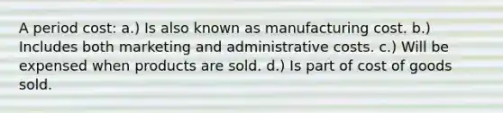 A period cost: a.) Is also known as manufacturing cost. b.) Includes both marketing and administrative costs. c.) Will be expensed when products are sold. d.) Is part of cost of goods sold.