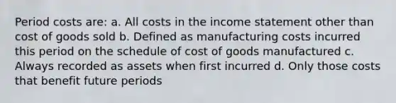 Period costs are: a. All costs in the income statement other than cost of goods sold b. Defined as manufacturing costs incurred this period on the schedule of cost of goods manufactured c. Always recorded as assets when first incurred d. Only those costs that benefit future periods