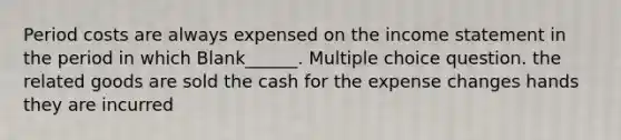 Period costs are always expensed on the income statement in the period in which Blank______. Multiple choice question. the related goods are sold the cash for the expense changes hands they are incurred