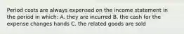 Period costs are always expensed on the income statement in the period in which: A. they are incurred B. the cash for the expense changes hands C. the related goods are sold