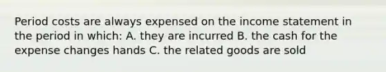 Period costs are always expensed on the <a href='https://www.questionai.com/knowledge/kCPMsnOwdm-income-statement' class='anchor-knowledge'>income statement</a> in the period in which: A. they are incurred B. the cash for the expense changes hands C. the related goods are sold