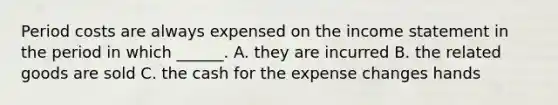 Period costs are always expensed on the income statement in the period in which ______. A. they are incurred B. the related goods are sold C. the cash for the expense changes hands