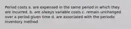 Period costs a. are expensed in the same period in which they are incurred. b. are always variable costs c. remain unchanged over a period given time d. are associated with the periodic inventory method