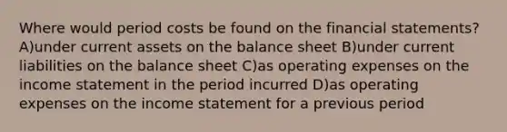 Where would period costs be found on the financial statements? A)under current assets on the balance sheet B)under current liabilities on the balance sheet C)as operating expenses on the income statement in the period incurred D)as operating expenses on the income statement for a previous period