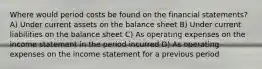 Where would period costs be found on the financial statements? A) Under current assets on the balance sheet B) Under current liabilities on the balance sheet C) As operating expenses on the income statement in the period incurred D) As operating expenses on the income statement for a previous period