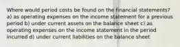 Where would period costs be found on the financial statements? a) as operating expenses on the income statement for a previous period b) under current assets on the balance sheet c) as operating expenses on the income statement in the period incurred d) under current liabilities on the balance sheet