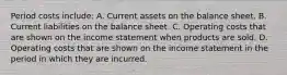 Period costs include: A. Current assets on the balance sheet. B. Current liabilities on the balance sheet. C. Operating costs that are shown on the income statement when products are sold. D. Operating costs that are shown on the income statement in the period in which they are incurred.