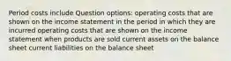 Period costs include Question options: operating costs that are shown on the income statement in the period in which they are incurred operating costs that are shown on the income statement when products are sold current assets on the balance sheet current liabilities on the balance sheet