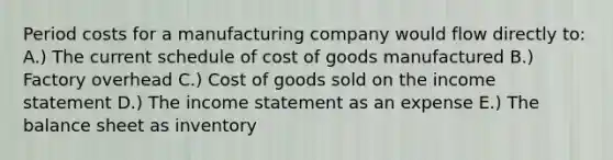 Period costs for a manufacturing company would flow directly to: A.) The current schedule of cost of goods manufactured B.) Factory overhead C.) Cost of goods sold on the <a href='https://www.questionai.com/knowledge/kCPMsnOwdm-income-statement' class='anchor-knowledge'>income statement</a> D.) The income statement as an expense E.) The balance sheet as inventory