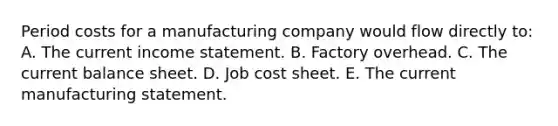 Period costs for a manufacturing company would flow directly to: A. The current income statement. B. Factory overhead. C. The current balance sheet. D. Job cost sheet. E. The current manufacturing statement.