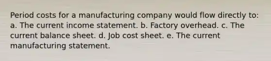 Period costs for a manufacturing company would flow directly to: a. The current income statement. b. Factory overhead. c. The current balance sheet. d. Job cost sheet. e. The current manufacturing statement.