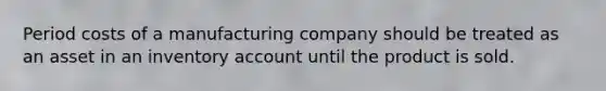 Period costs of a manufacturing company should be treated as an asset in an inventory account until the product is sold.