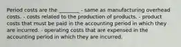 Period costs are the​ ________ - same as manufacturing overhead costs. - costs related to the production of products. - product costs that must be paid in the accounting period in which they are incurred. - operating costs that are expensed in the accounting period in which they are incurred.