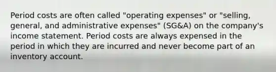 Period costs are often called "operating expenses" or "selling, general, and administrative expenses" (SG&A) on the company's <a href='https://www.questionai.com/knowledge/kCPMsnOwdm-income-statement' class='anchor-knowledge'>income statement</a>. Period costs are always expensed in the period in which they are incurred and never become part of an inventory account.