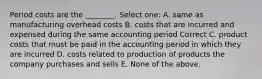 Period costs are the ________. Select one: A. same as manufacturing overhead costs B. costs that are incurred and expensed during the same accounting period Correct C. product costs that must be paid in the accounting period in which they are incurred D. costs related to production of products the company purchases and sells E. None of the above.